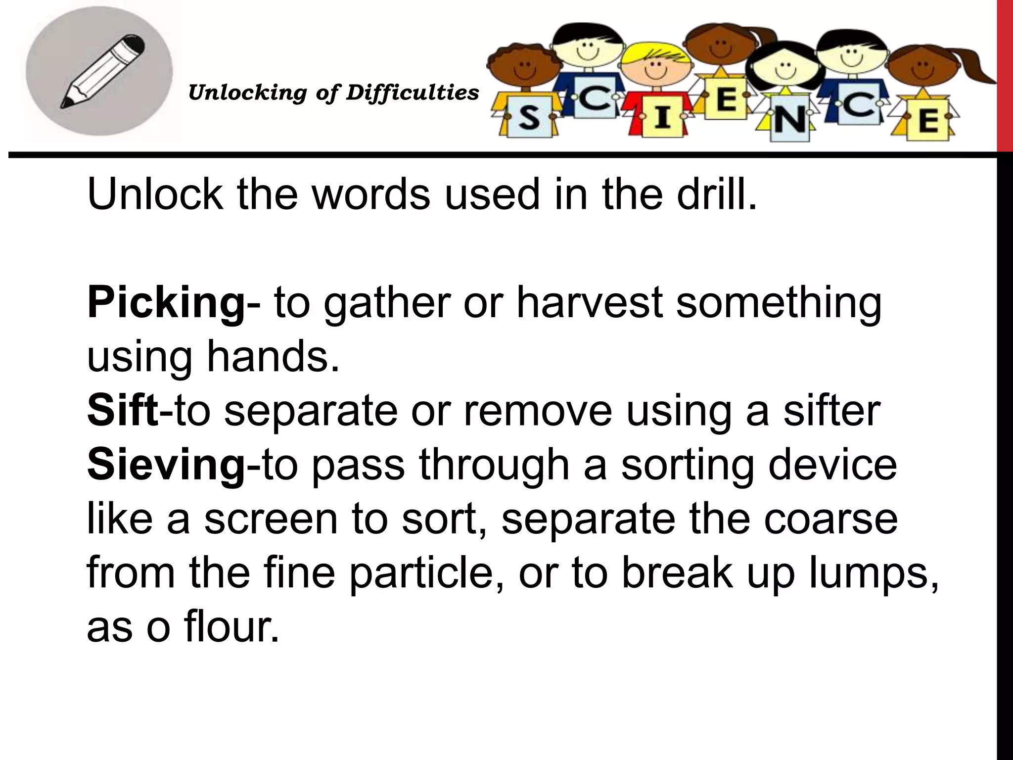 Unlock the words used in the drill.
Picking- to gather or harvest something
using hands.
Sift-to separate or remove using a sifter
Sieving-to pass through a sorting device
like a screen to sort, separate the coarse
from the fine particle, or to break up lumps,
as o flour.
• Unlocking of Difficulties
 