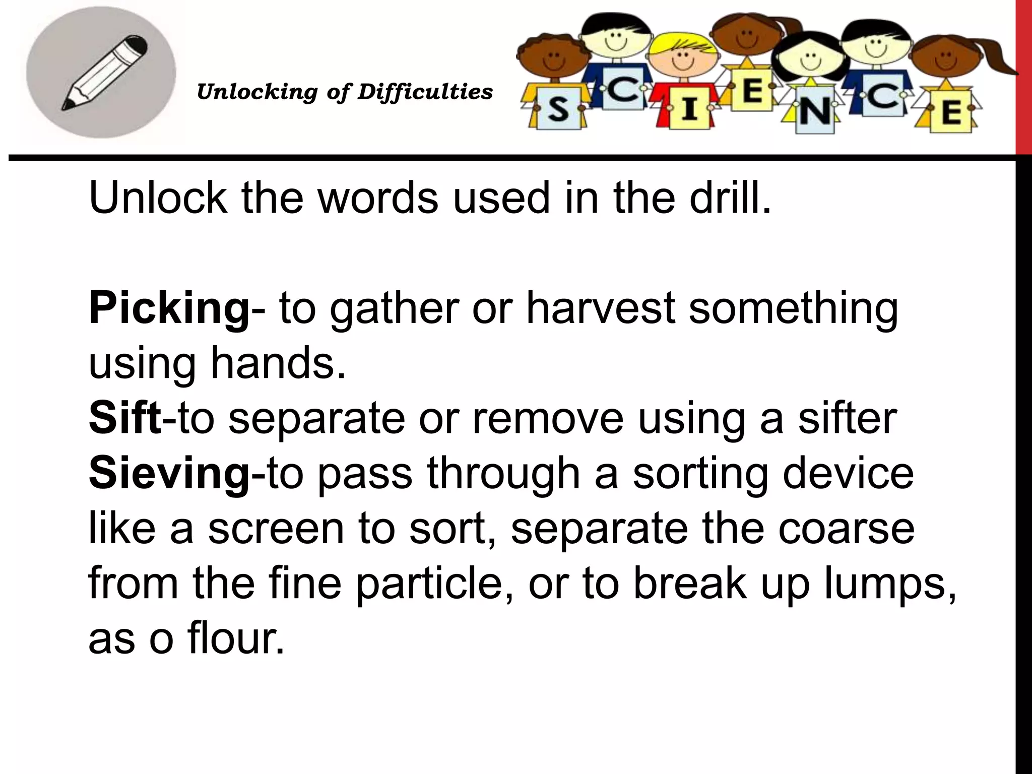 Unlock the words used in the drill.
Picking- to gather or harvest something
using hands.
Sift-to separate or remove using a sifter
Sieving-to pass through a sorting device
like a screen to sort, separate the coarse
from the fine particle, or to break up lumps,
as o flour.
• Unlocking of Difficulties
 