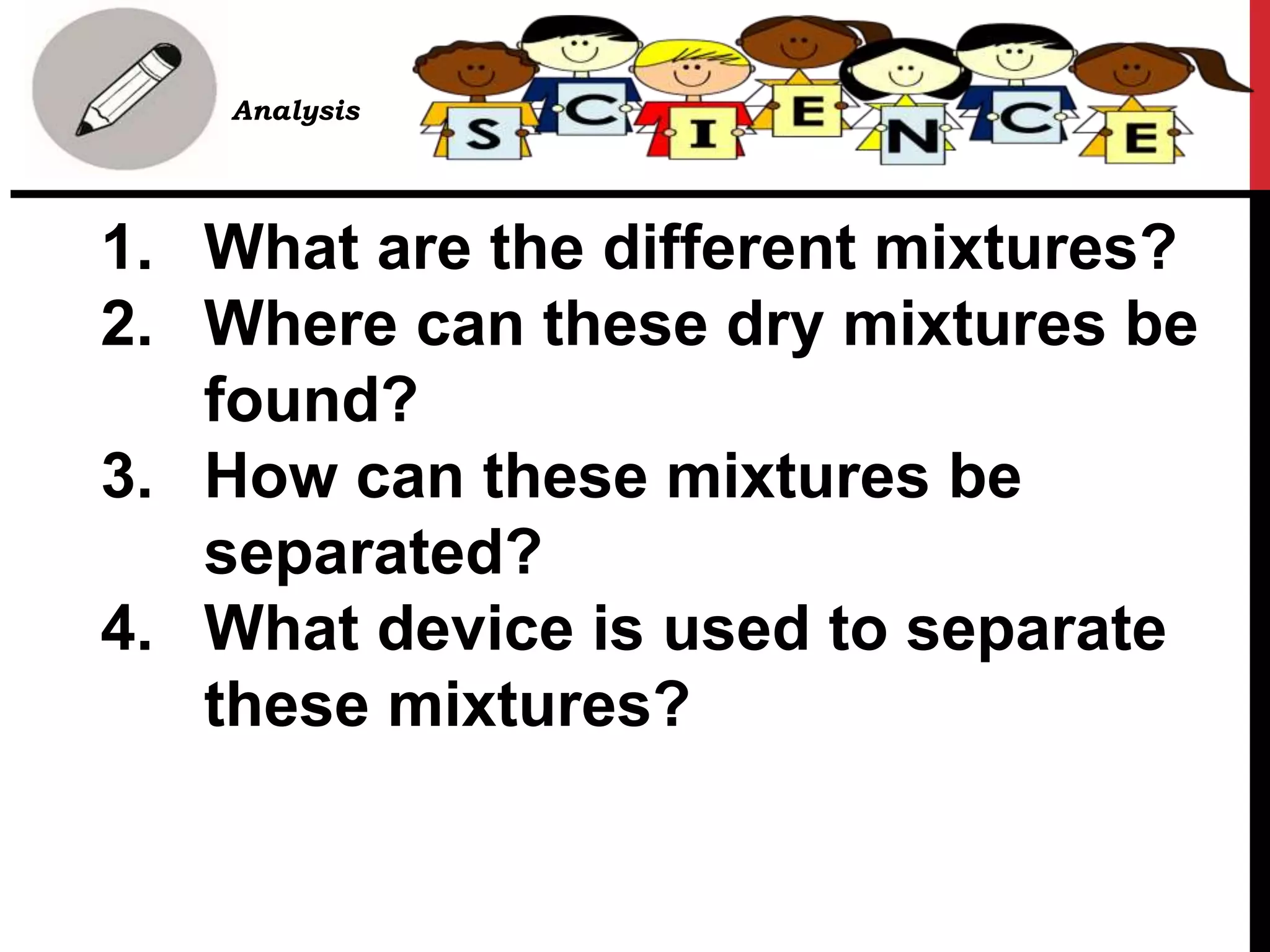 1. What are the different mixtures?
2. Where can these dry mixtures be
found?
3. How can these mixtures be
separated?
4. What device is used to separate
these mixtures?
• B. Analysis
 