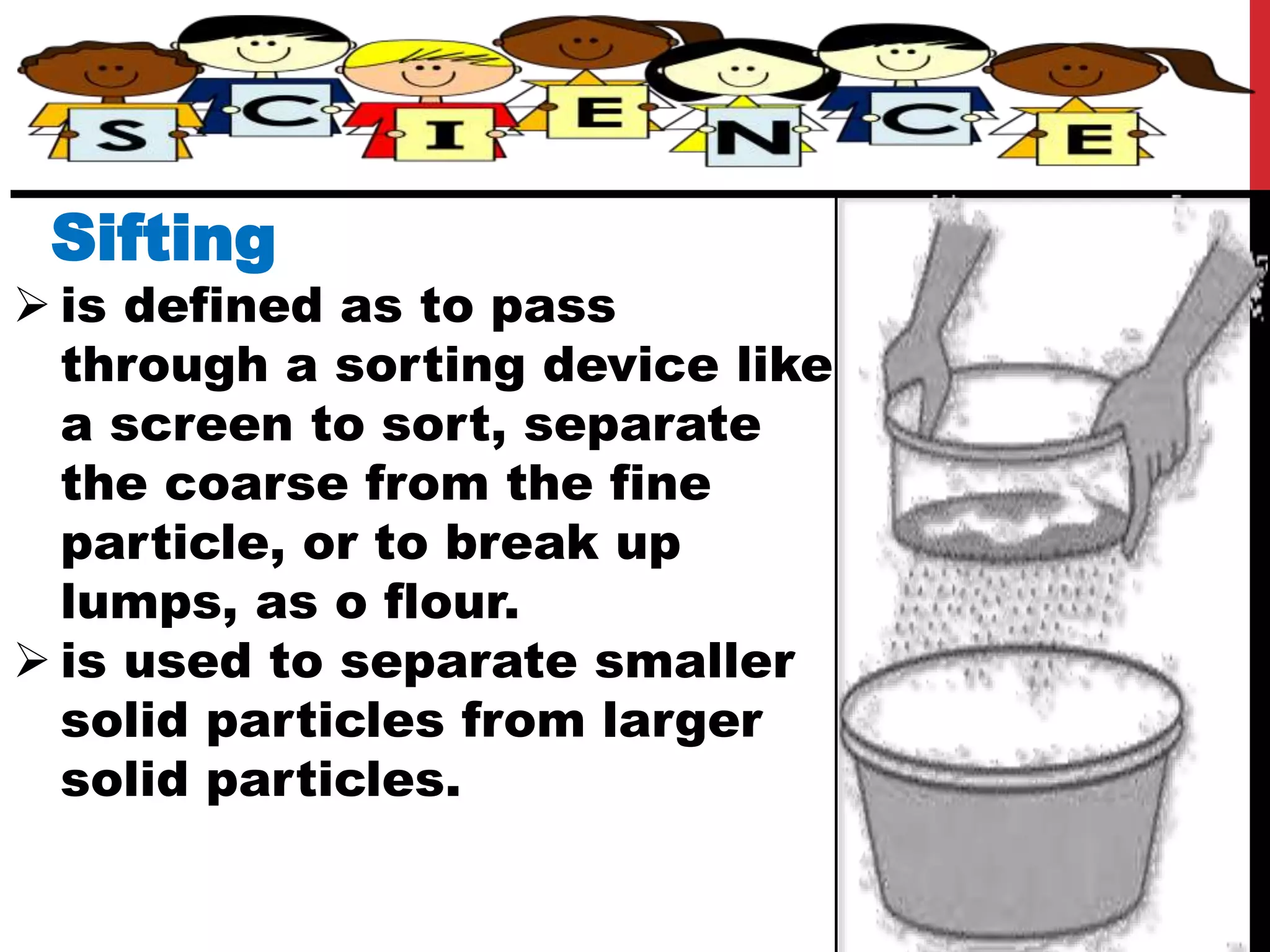 Sifting
 is defined as to pass
through a sorting device like
a screen to sort, separate
the coarse from the fine
particle, or to break up
lumps, as o flour.
 is used to separate smaller
solid particles from larger
solid particles.
 