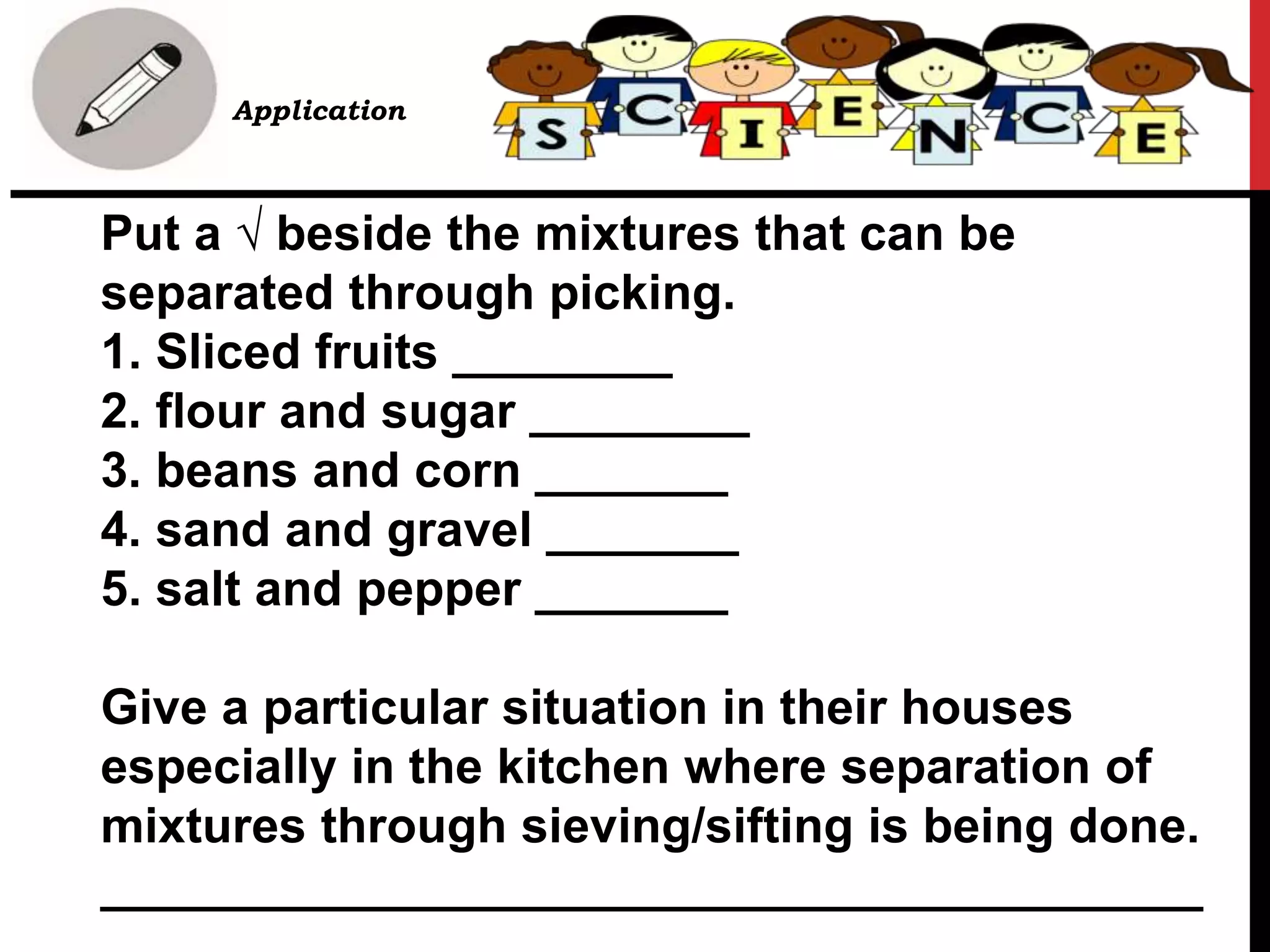 Put a √ beside the mixtures that can be
separated through picking.
1. Sliced fruits ________
2. flour and sugar ________
3. beans and corn _______
4. sand and gravel _______
5. salt and pepper _______
Give a particular situation in their houses
especially in the kitchen where separation of
mixtures through sieving/sifting is being done.
________________________________________
• B. Application
 