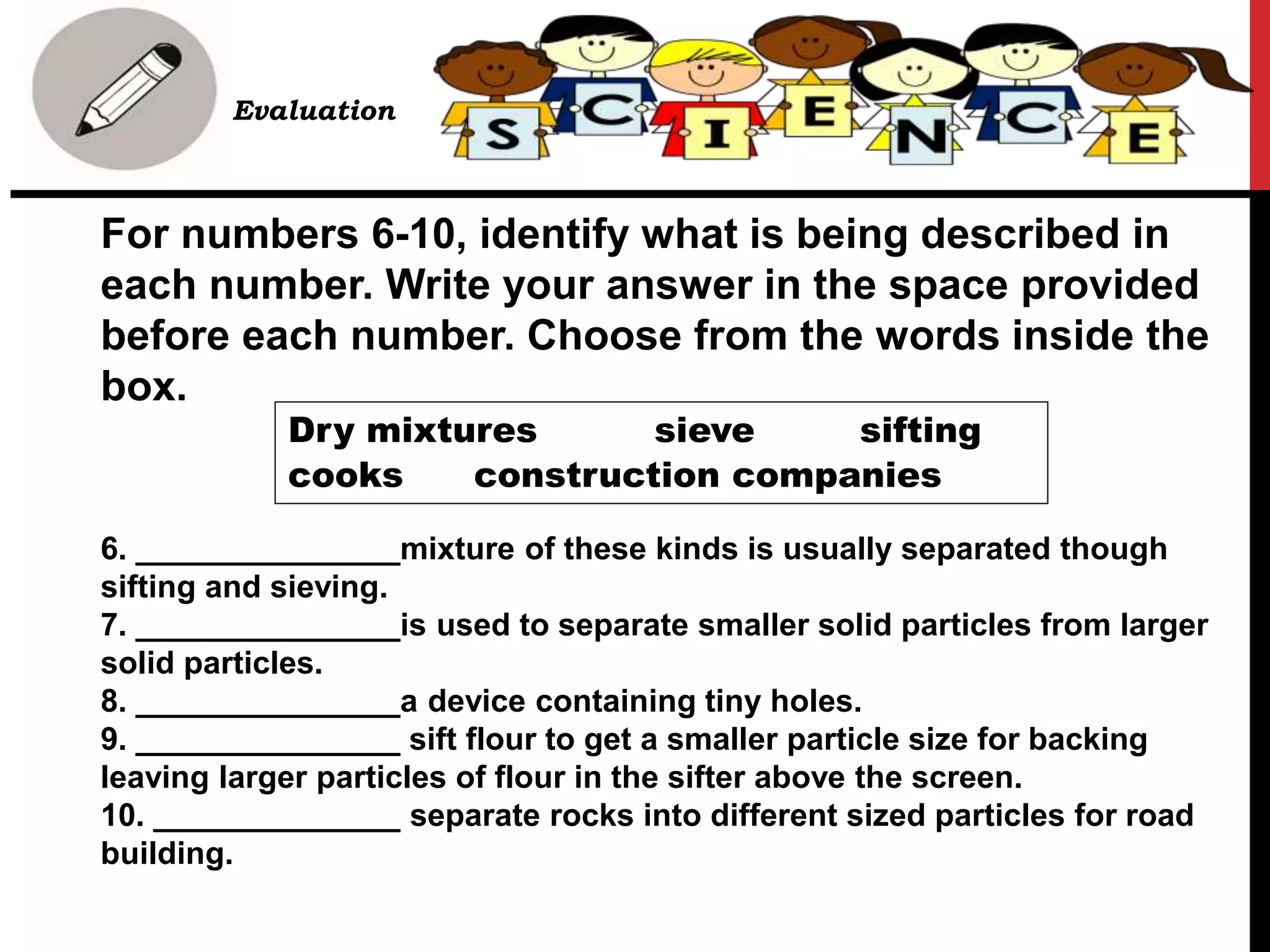 For numbers 6-10, identify what is being described in
each number. Write your answer in the space provided
before each number. Choose from the words inside the
box.
6. _______________mixture of these kinds is usually separated though
sifting and sieving.
7. _______________is used to separate smaller solid particles from larger
solid particles.
8. _______________a device containing tiny holes.
9. _______________ sift flour to get a smaller particle size for backing
leaving larger particles of flour in the sifter above the screen.
10. ______________ separate rocks into different sized particles for road
building.
• B. Evaluation
Dry mixtures sieve sifting
cooks construction companies
 