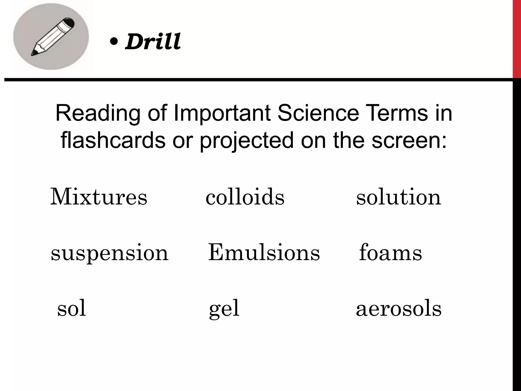 Reading of Important Science Terms in
flashcards or projected on the screen:
Mixtures colloids solution
suspension Emulsions foams
sol gel aerosols
• Drill
 