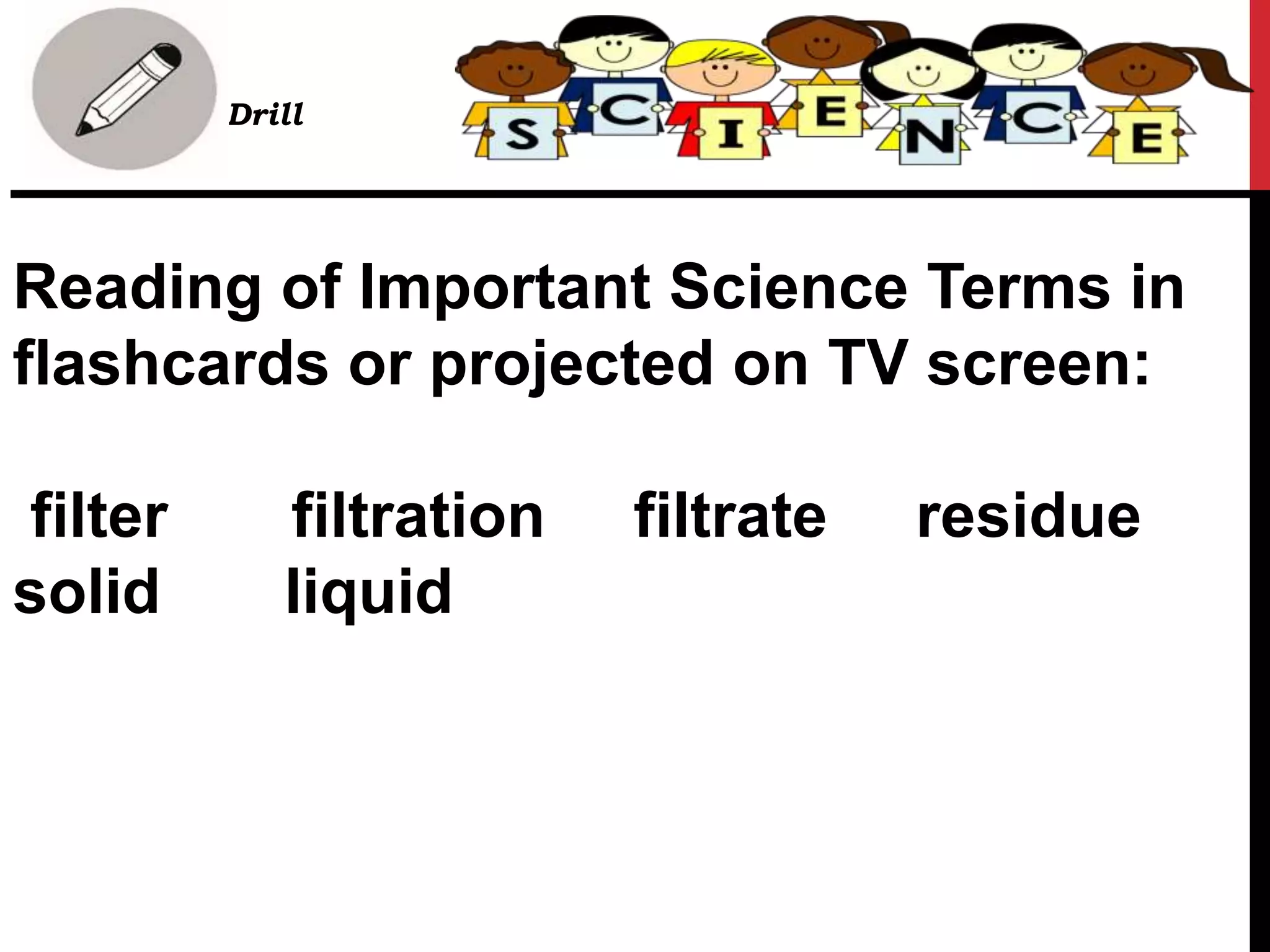 Reading of Important Science Terms in
flashcards or projected on TV screen:
filter filtration filtrate residue
solid liquid
• Drill
 