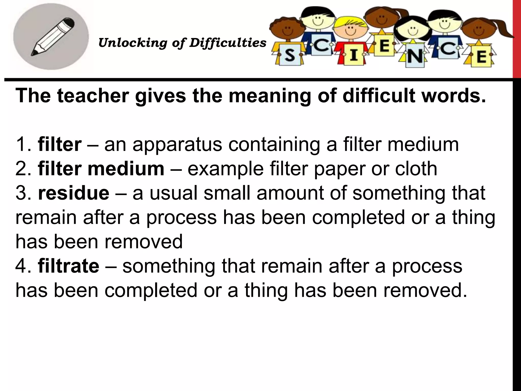The teacher gives the meaning of difficult words.
1. filter – an apparatus containing a filter medium
2. filter medium – example filter paper or cloth
3. residue – a usual small amount of something that
remain after a process has been completed or a thing
has been removed
4. filtrate – something that remain after a process
has been completed or a thing has been removed.
Unlocking of Difficulties
 
