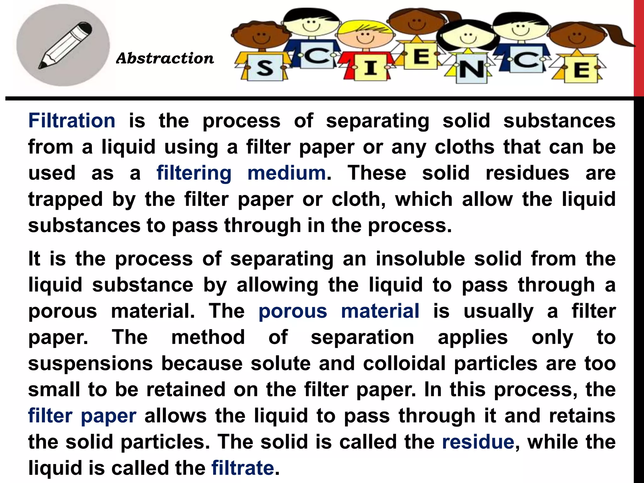 • Abstraction
Filtration is the process of separating solid substances
from a liquid using a filter paper or any cloths that can be
used as a filtering medium. These solid residues are
trapped by the filter paper or cloth, which allow the liquid
substances to pass through in the process.
It is the process of separating an insoluble solid from the
liquid substance by allowing the liquid to pass through a
porous material. The porous material is usually a filter
paper. The method of separation applies only to
suspensions because solute and colloidal particles are too
small to be retained on the filter paper. In this process, the
filter paper allows the liquid to pass through it and retains
the solid particles. The solid is called the residue, while the
liquid is called the filtrate.
 