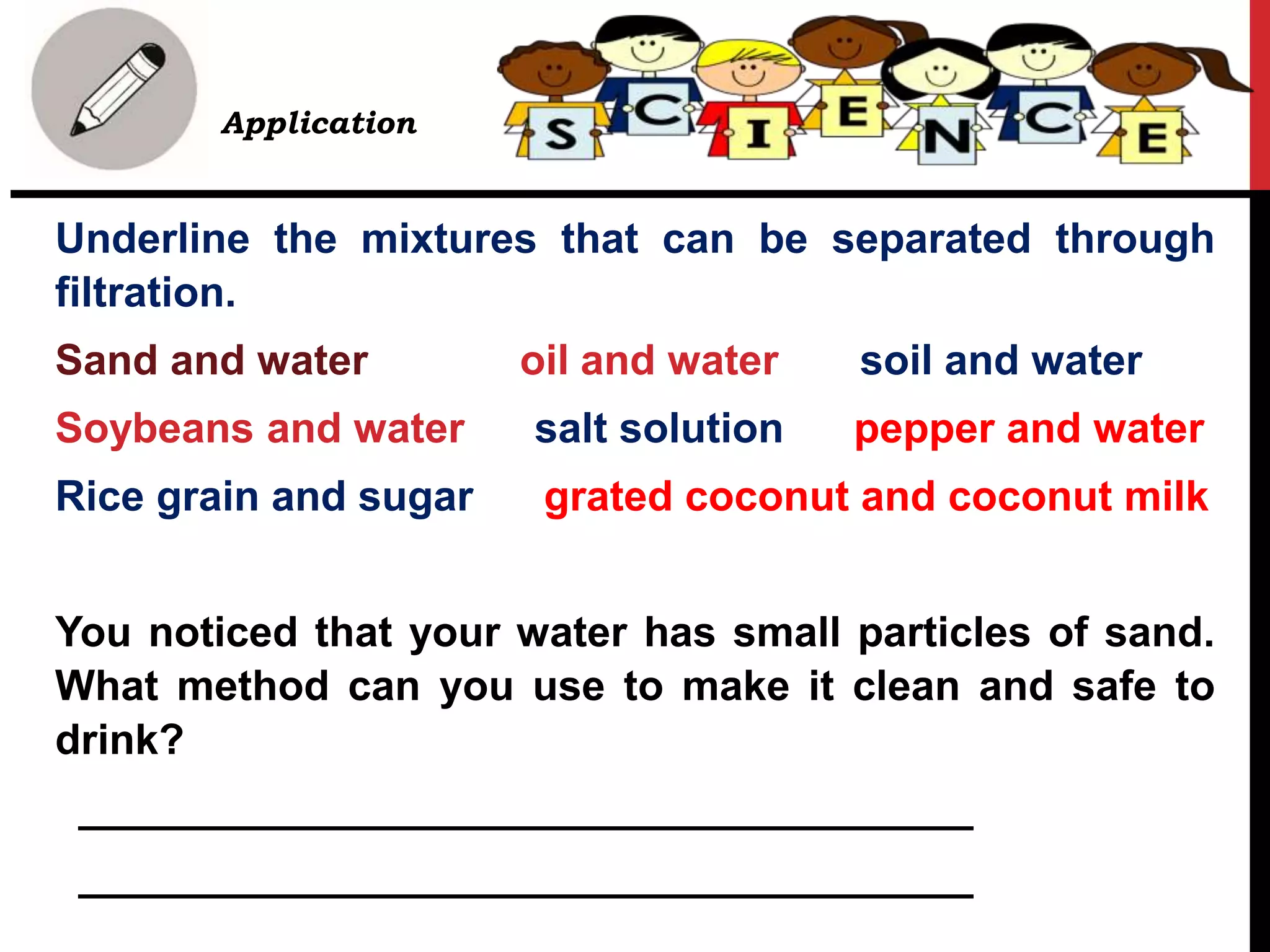 Application
Underline the mixtures that can be separated through
filtration.
Sand and water oil and water soil and water
Soybeans and water salt solution pepper and water
Rice grain and sugar grated coconut and coconut milk
You noticed that your water has small particles of sand.
What method can you use to make it clean and safe to
drink?
______________________________________
______________________________________
 