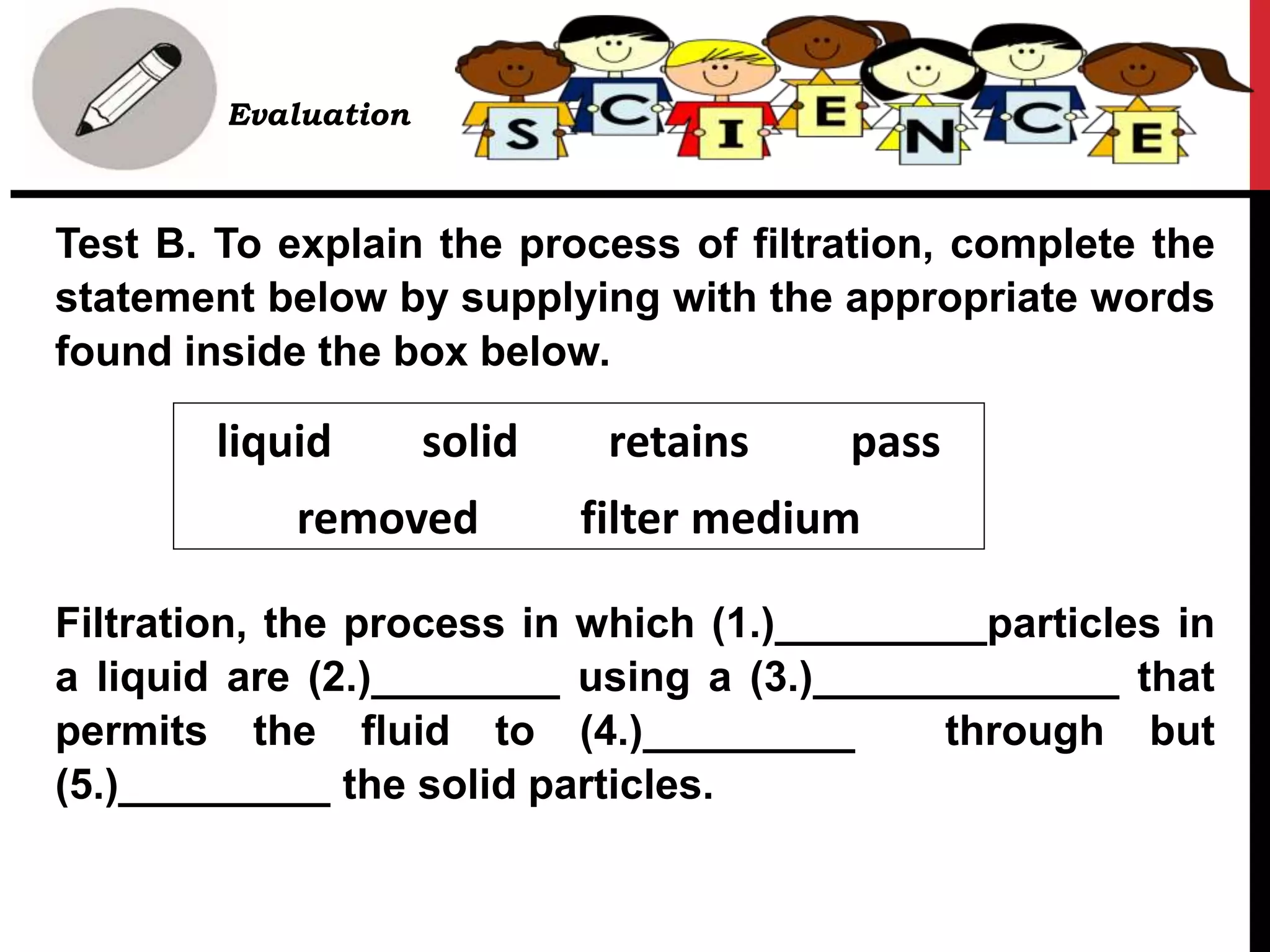 • Evaluation
Test B. To explain the process of filtration, complete the
statement below by supplying with the appropriate words
found inside the box below.
Filtration, the process in which (1.)_________particles in
a liquid are (2.)________ using a (3.)_____________ that
permits the fluid to (4.)_________ through but
(5.)_________ the solid particles.
liquid solid retains pass
removed filter medium
 