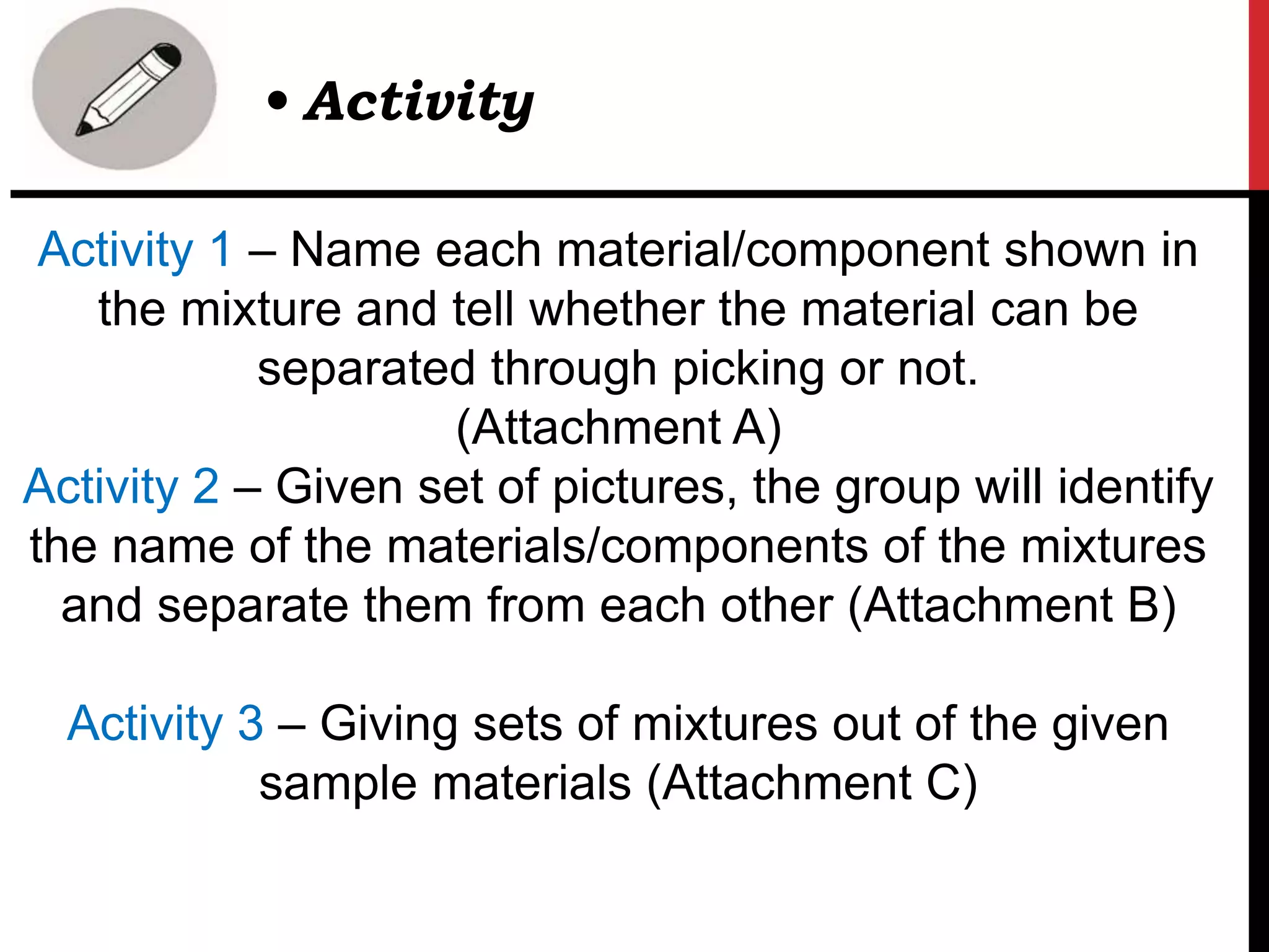 Activity 1 – Name each material/component shown in
the mixture and tell whether the material can be
separated through picking or not.
(Attachment A)
Activity 2 – Given set of pictures, the group will identify
the name of the materials/components of the mixtures
and separate them from each other (Attachment B)
Activity 3 – Giving sets of mixtures out of the given
sample materials (Attachment C)
• Activity
 