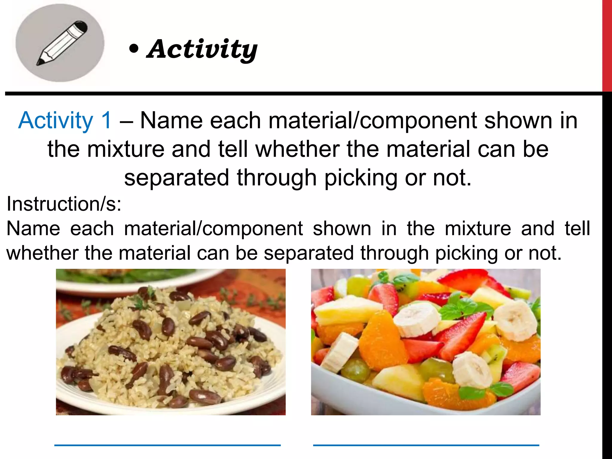 Activity 1 – Name each material/component shown in
the mixture and tell whether the material can be
separated through picking or not.
Instruction/s:
Name each material/component shown in the mixture and tell
whether the material can be separated through picking or not.
• Activity
_________________ _________________
 