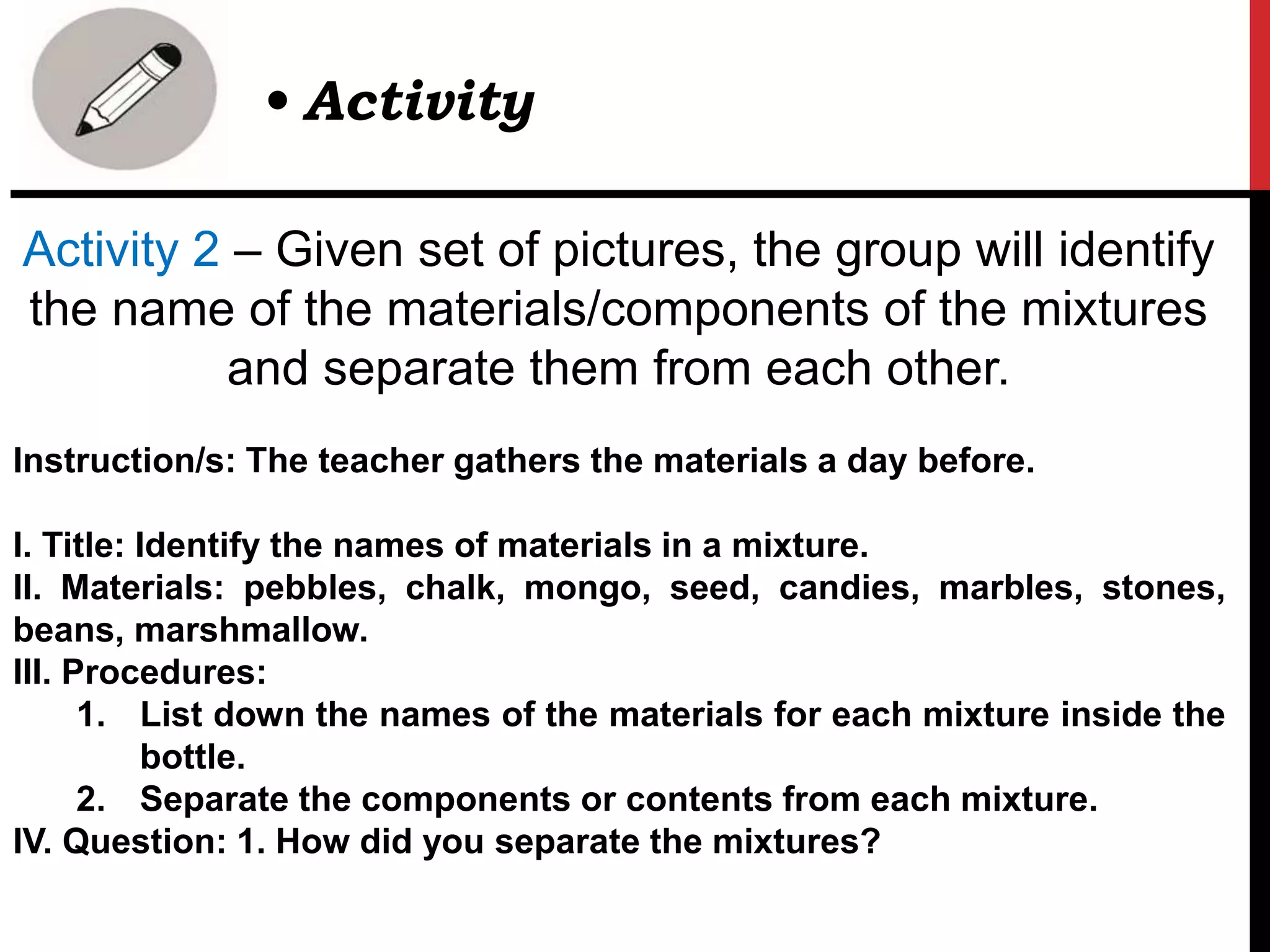 Activity 2 – Given set of pictures, the group will identify
the name of the materials/components of the mixtures
and separate them from each other.
Instruction/s: The teacher gathers the materials a day before.
I. Title: Identify the names of materials in a mixture.
II. Materials: pebbles, chalk, mongo, seed, candies, marbles, stones,
beans, marshmallow.
III. Procedures:
1. List down the names of the materials for each mixture inside the
bottle.
2. Separate the components or contents from each mixture.
IV. Question: 1. How did you separate the mixtures?
• Activity
 