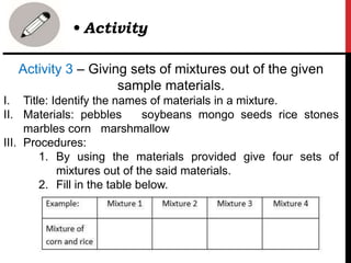 Activity 3 – Giving sets of mixtures out of the given
sample materials.
I. Title: Identify the names of materials in a mixture.
II. Materials: pebbles soybeans mongo seeds rice stones
marbles corn marshmallow
III. Procedures:
1. By using the materials provided give four sets of
mixtures out of the said materials.
2. Fill in the table below.
• Activity
 