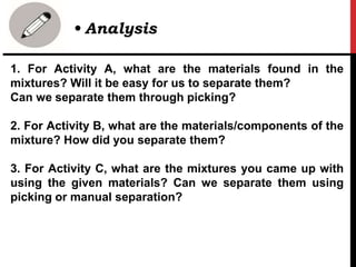 1. For Activity A, what are the materials found in the
mixtures? Will it be easy for us to separate them?
Can we separate them through picking?
2. For Activity B, what are the materials/components of the
mixture? How did you separate them?
3. For Activity C, what are the mixtures you came up with
using the given materials? Can we separate them using
picking or manual separation?
• Analysis
 