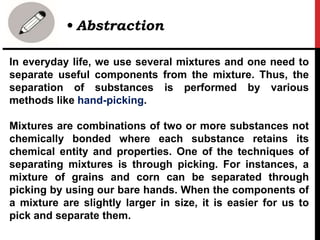 In everyday life, we use several mixtures and one need to
separate useful components from the mixture. Thus, the
separation of substances is performed by various
methods like hand-picking.
Mixtures are combinations of two or more substances not
chemically bonded where each substance retains its
chemical entity and properties. One of the techniques of
separating mixtures is through picking. For instances, a
mixture of grains and corn can be separated through
picking by using our bare hands. When the components of
a mixture are slightly larger in size, it is easier for us to
pick and separate them.
• Abstraction
 