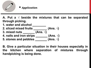 A. Put a √ beside the mixtures that can be separated
through picking.
1. water and alcohol ________
2. sliced mixed fruits ________ (Ans. √)
3. mixed nuts _______ (Ans. √)
4. nails and iron strips _______ (Ans. √)
5. stones and pebbles _______ (Ans. √)
B. Give a particular situation in their houses especially in
the kitchen where separation of mixtures through
handpicking is being done.
• Application
 