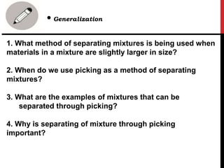 1. What method of separating mixtures is being used when
materials in a mixture are slightly larger in size?
2. When do we use picking as a method of separating
mixtures?
3. What are the examples of mixtures that can be
separated through picking?
4. Why is separating of mixture through picking
important?
• Generalization
 