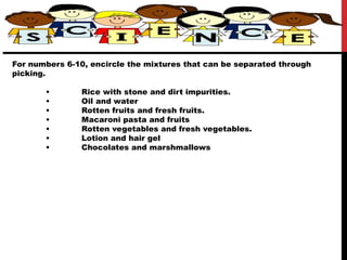 For numbers 6-10, encircle the mixtures that can be separated through
picking.
• Rice with stone and dirt impurities.
• Oil and water
• Rotten fruits and fresh fruits.
• Macaroni pasta and fruits
• Rotten vegetables and fresh vegetables.
• Lotion and hair gel
• Chocolates and marshmallows
 