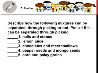 Describe how the following mixtures can be
separated, through picking or not. Put a √ if it
can be separated through picking.
_____1. nails and stones
_____2. lemon juice
_____3. chocolates and marshmallows
_____4. pepper seeds and mongo seeds
_____5. corn and palay grains
• Review
 
