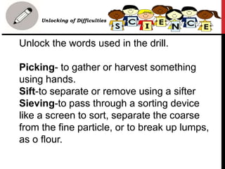 Unlock the words used in the drill.
Picking- to gather or harvest something
using hands.
Sift-to separate or remove using a sifter
Sieving-to pass through a sorting device
like a screen to sort, separate the coarse
from the fine particle, or to break up lumps,
as o flour.
• Unlocking of Difficulties
 