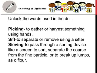 Unlock the words used in the drill.
Picking- to gather or harvest something
using hands.
Sift-to separate or remove using a sifter
Sieving-to pass through a sorting device
like a screen to sort, separate the coarse
from the fine particle, or to break up lumps,
as o flour.
• Unlocking of Difficulties
 