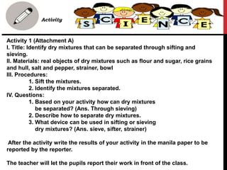 Activity 1 (Attachment A)
I. Title: Identify dry mixtures that can be separated through sifting and
sieving.
II. Materials: real objects of dry mixtures such as flour and sugar, rice grains
and hull, salt and pepper, strainer, bowl
III. Procedures:
1. Sift the mixtures.
2. Identify the mixtures separated.
IV. Questions:
1. Based on your activity how can dry mixtures
be separated? (Ans. Through sieving)
2. Describe how to separate dry mixtures.
3. What device can be used in sifting or sieving
dry mixtures? (Ans. sieve, sifter, strainer)
After the activity write the results of your activity in the manila paper to be
reported by the reporter.
The teacher will let the pupils report their work in front of the class.
• B. Activity
 