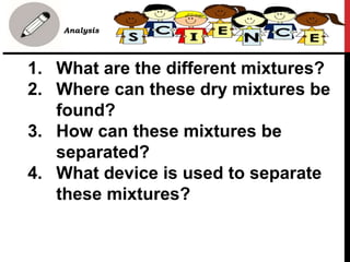 1. What are the different mixtures?
2. Where can these dry mixtures be
found?
3. How can these mixtures be
separated?
4. What device is used to separate
these mixtures?
• B. Analysis
 