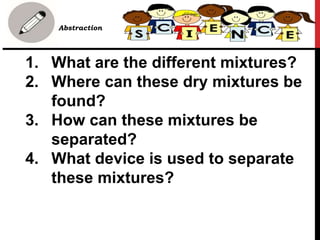 1. What are the different mixtures?
2. Where can these dry mixtures be
found?
3. How can these mixtures be
separated?
4. What device is used to separate
these mixtures?
• B. Abstraction
 