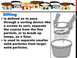 Sifting
 is defined as to pass
through a sorting device like
a screen to sort, separate
the coarse from the fine
particle, or to break up
lumps, as o flour.
 is used to separate smaller
solid particles from larger
solid particles.
 