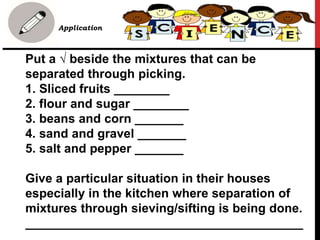 Put a √ beside the mixtures that can be
separated through picking.
1. Sliced fruits ________
2. flour and sugar ________
3. beans and corn _______
4. sand and gravel _______
5. salt and pepper _______
Give a particular situation in their houses
especially in the kitchen where separation of
mixtures through sieving/sifting is being done.
________________________________________
• B. Application
 