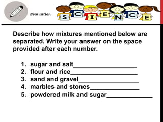 Describe how mixtures mentioned below are
separated. Write your answer on the space
provided after each number.
1. sugar and salt__________________
2. flour and rice___________________
3. sand and gravel_________________
4. marbles and stones______________
5. powdered milk and sugar_____________
• B. Evaluation
 