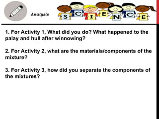 1. For Activity 1, What did you do? What happened to the
palay and hull after winnowing?
2. For Activity 2, what are the materials/components of the
mixture?
3. For Activity 3, how did you separate the components of
the mixtures?
• Analysis
 
