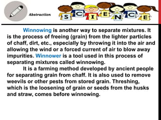 • Abstraction
Winnowing is another way to separate mixtures. It
is the process of freeing (grain) from the lighter particles
of chaff, dirt, etc., especially by throwing it into the air and
allowing the wind or a forced current of air to blow away
impurities. Winnower is a tool used in this process of
separating mixtures called winnowing.
It is a farming method developed by ancient people
for separating grain from chaff. It is also used to remove
weevils or other pests from stored grain. Threshing,
which is the loosening of grain or seeds from the husks
and straw, comes before winnowing.
 