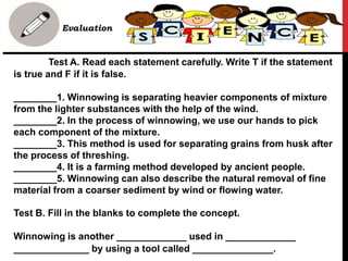 • Evaluation
Test A. Read each statement carefully. Write T if the statement
is true and F if it is false.
________1. Winnowing is separating heavier components of mixture
from the lighter substances with the help of the wind.
________2. In the process of winnowing, we use our hands to pick
each component of the mixture.
________3. This method is used for separating grains from husk after
the process of threshing.
________4. It is a farming method developed by ancient people.
________5. Winnowing can also describe the natural removal of fine
material from a coarser sediment by wind or flowing water.
Test B. Fill in the blanks to complete the concept.
Winnowing is another _____________ used in _____________
______________ by using a tool called _______________.
 