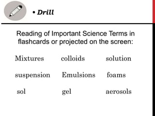 Reading of Important Science Terms in
flashcards or projected on the screen:
Mixtures colloids solution
suspension Emulsions foams
sol gel aerosols
• Drill
 