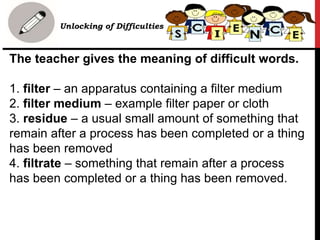 The teacher gives the meaning of difficult words.
1. filter – an apparatus containing a filter medium
2. filter medium – example filter paper or cloth
3. residue – a usual small amount of something that
remain after a process has been completed or a thing
has been removed
4. filtrate – something that remain after a process
has been completed or a thing has been removed.
Unlocking of Difficulties
 