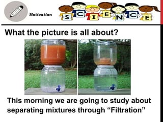 What the picture is all about?
• Motivation
This morning we are going to study about
separating mixtures through “Filtration”
 