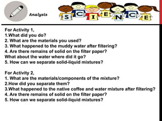 For Activity 1,
1.What did you do?
2. What are the materials you used?
3. What happened to the muddy water after filtering?
4. Are there remains of solid on the filter paper?
What about the water where did it go?
5. How can we separate solid-liquid mixtures?
For Activity 2,
1. What are the materials/components of the mixture?
2.How did you separate them?
3.What happened to the native coffee and water mixture after filtering?
4. Are there remains of solid on the filter paper?
5. How can we separate solid-liquid mixtures?
• Analysis
 