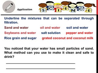 Application
Underline the mixtures that can be separated through
filtration.
Sand and water oil and water soil and water
Soybeans and water salt solution pepper and water
Rice grain and sugar grated coconut and coconut milk
You noticed that your water has small particles of sand.
What method can you use to make it clean and safe to
drink?
______________________________________
______________________________________
 
