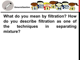 • Generalization
What do you mean by filtration? How
do you describe filtration as one of
the techniques in separating
mixture?
 