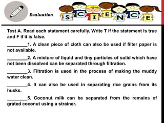 • Evaluation
Test A. Read each statement carefully. Write T if the statement is true
and F if it is false.
________1. A clean piece of cloth can also be used if filter paper is
not available.
________2. A mixture of liquid and tiny particles of solid which have
not been dissolved can be separated through filtration.
________3. Filtration is used in the process of making the muddy
water clean.
________4. It can also be used in separating rice grains from its
husks.
________5. Coconut milk can be separated from the remains of
grated coconut using a strainer.
 