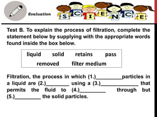 • Evaluation
Test B. To explain the process of filtration, complete the
statement below by supplying with the appropriate words
found inside the box below.
Filtration, the process in which (1.)_________particles in
a liquid are (2.)________ using a (3.)_____________ that
permits the fluid to (4.)_________ through but
(5.)_________ the solid particles.
liquid solid retains pass
removed filter medium
 