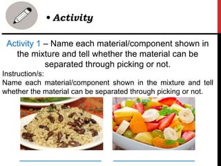 Activity 1 – Name each material/component shown in
the mixture and tell whether the material can be
separated through picking or not.
Instruction/s:
Name each material/component shown in the mixture and tell
whether the material can be separated through picking or not.
• Activity
_________________ _________________
 