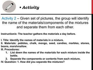 Activity 2 – Given set of pictures, the group will identify
the name of the materials/components of the mixtures
and separate them from each other.
Instruction/s: The teacher gathers the materials a day before.
I. Title: Identify the names of materials in a mixture.
II. Materials: pebbles, chalk, mongo, seed, candies, marbles, stones,
beans, marshmallow.
III. Procedures:
1. List down the names of the materials for each mixture inside the
bottle.
2. Separate the components or contents from each mixture.
IV. Question: 1. How did you separate the mixtures?
• Activity
 
