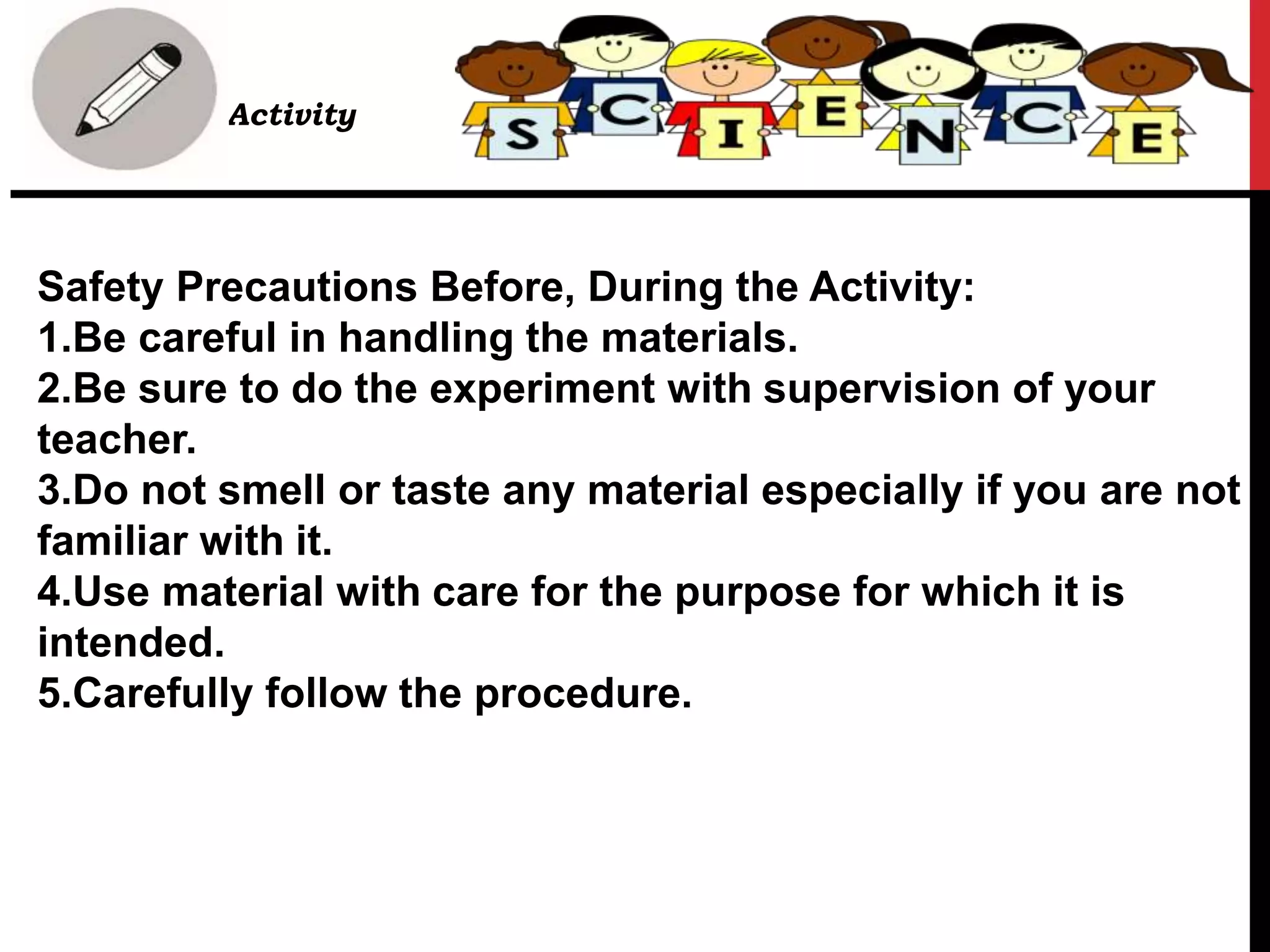 Safety Precautions Before, During the Activity:
1.Be careful in handling the materials.
2.Be sure to do the experiment with supervision of your
teacher.
3.Do not smell or taste any material especially if you are not
familiar with it.
4.Use material with care for the purpose for which it is
intended.
5.Carefully follow the procedure.
• Activity
 