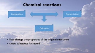 Chemical reactions
• They change the properties of the original substance
• A new substance is created
Combustion
Oxidation
Fermentation
 
