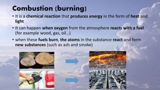 Combustion (burning)
• It is a chemical reaction that produces energy in the form of heat and
light
• It can happen when oxygen from the atmosphere reacts with a fuel
(for example wood, gas, oil…)
• when these fuels burn, the atoms in the substance react and form
new substances (such as ash and smoke)
 