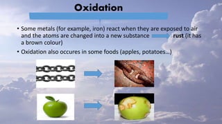 Oxidation
• Some metals (for example, iron) react when they are exposed to air
and the atoms are changed into a new substance rust (it has
a brown colour)
• Oxidation also occures in some foods (apples, potatoes…)
 