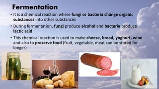 Fermentation
• It is a chemical reaction where fungi or bacteria change organic
substances into other substances
• During fermentation, fungi produce alcohol and bacteria produce
lactic acid
• This chemical reaction is used to make cheese, bread, yoghurt, wine
and also to preserve food (fruit, vegetable, meat can be stored for
longer)
 
