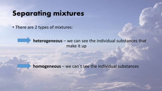 Separating mixtures
• There are 2 types of mixtures:
heterogeneous – we can see the individual substances that
make it up
homogeneous – we can´t see the individual substances
 