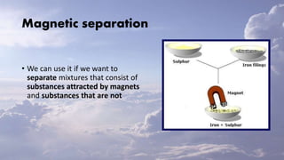 Magnetic separation
• We can use it if we want to
separate mixtures that consist of
substances attracted by magnets
and substances that are not
 